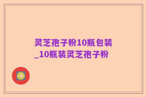 灵芝孢子粉10瓶包装_10瓶装灵芝孢子粉