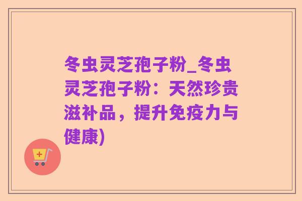 冬虫灵芝孢子粉_冬虫灵芝孢子粉:天然珍贵滋补品,提升免疫力与健康)