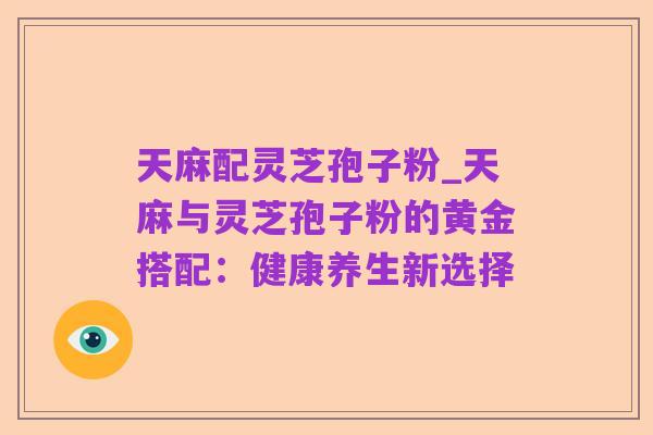 天麻配灵芝孢子粉_天麻与灵芝孢子粉的黄金搭配:健康养生新选择