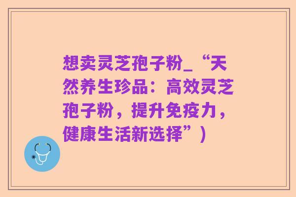 想卖灵芝孢子粉_“天然养生珍品:高效灵芝孢子粉,提升免疫力,健康生活新选择”)