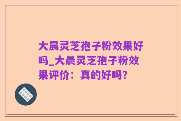 大晨灵芝孢子粉效果好吗_大晨灵芝孢子粉效果评价：真的好吗？