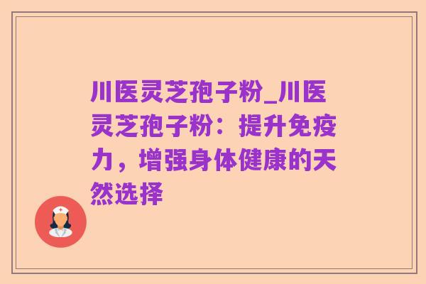 川医灵芝孢子粉_川医灵芝孢子粉：提升免疫力，增强身体健康的天然选择