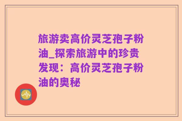 旅游卖高价灵芝孢子粉油_探索旅游中的珍贵发现：高价灵芝孢子粉油的奥秘