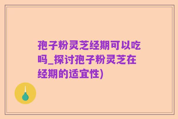 孢子粉灵芝经期可以吃吗_探讨孢子粉灵芝在经期的适宜性)