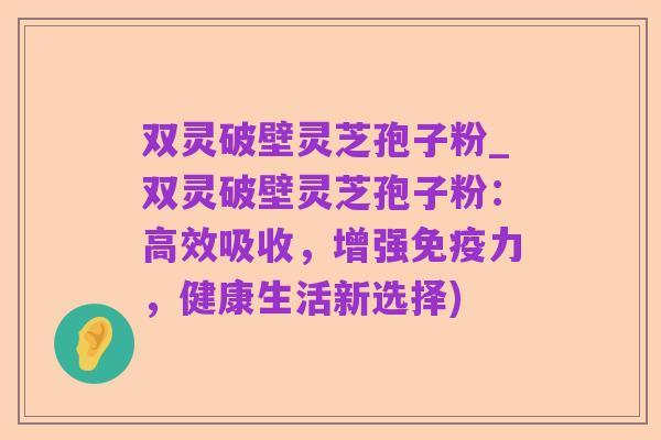 双灵破壁灵芝孢子粉_双灵破壁灵芝孢子粉:高效吸收,增强免疫力,健康生活新选择)