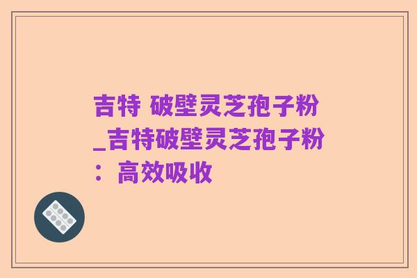 吉特 破壁灵芝孢子粉_吉特破壁灵芝孢子粉:高效吸收