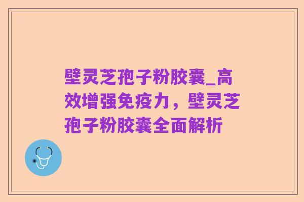 壁灵芝孢子粉胶囊_高效增强免疫力,壁灵芝孢子粉胶囊全面解析