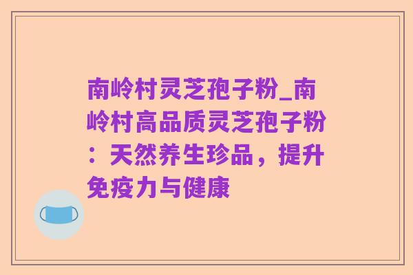 南岭村灵芝孢子粉_南岭村高品质灵芝孢子粉:天然养生珍品,提升免疫力与健康