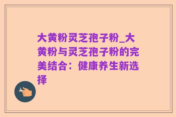 大黄粉灵芝孢子粉_大黄粉与灵芝孢子粉的完美结合:健康养生新选择