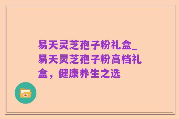 易天灵芝孢子粉礼盒_易天灵芝孢子粉高档礼盒,健康养生之选