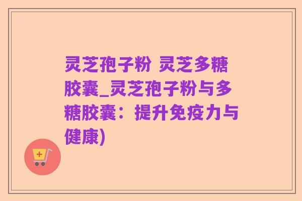 灵芝孢子粉 灵芝多糖胶囊_灵芝孢子粉与多糖胶囊：提升免疫力与健康)