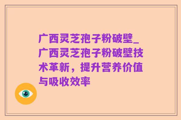 广西灵芝孢子粉破壁_广西灵芝孢子粉破壁技术革新,提升营养价值与吸收效率