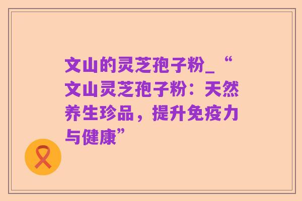 文山的灵芝孢子粉_“文山灵芝孢子粉:天然养生珍品,提升免疫力与健康”