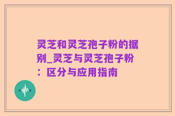 灵芝和灵芝孢子粉的据别_灵芝与灵芝孢子粉:区分与应用指南