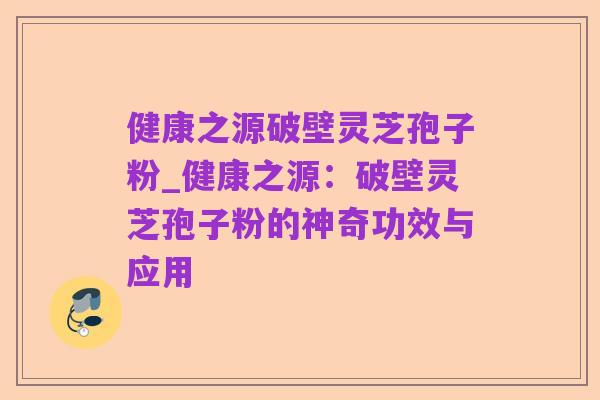 健康之源破壁灵芝孢子粉_健康之源：破壁灵芝孢子粉的神奇功效与应用
