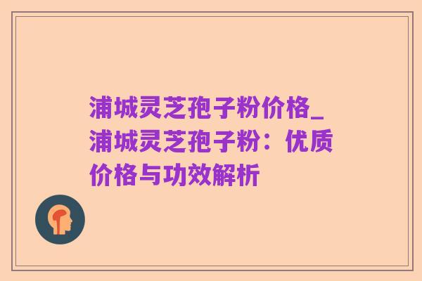 浦城灵芝孢子粉价格_浦城灵芝孢子粉：优质价格与功效解析
