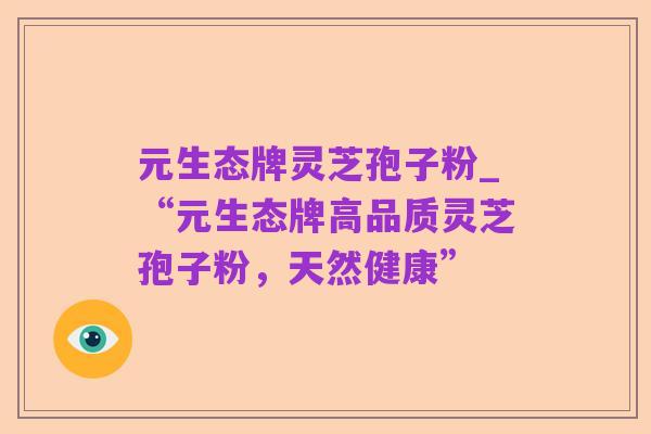 元生态牌灵芝孢子粉_“元生态牌高品质灵芝孢子粉，天然健康”