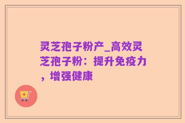 灵芝孢子粉产_高效灵芝孢子粉：提升免疫力，增强健康