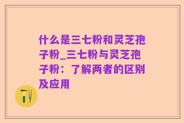 什么是三七粉和灵芝孢子粉_三七粉与灵芝孢子粉:了解两者的区别及应用