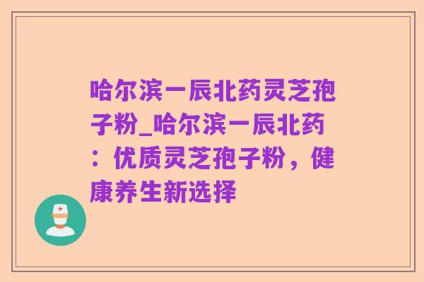 哈尔滨一辰北药灵芝孢子粉_哈尔滨一辰北药:优质灵芝孢子粉,健康养生新选择