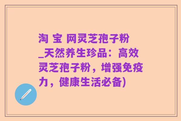 淘 宝 网灵芝孢子粉_天然养生珍品:高效灵芝孢子粉,增强免疫力,健康生活必备)