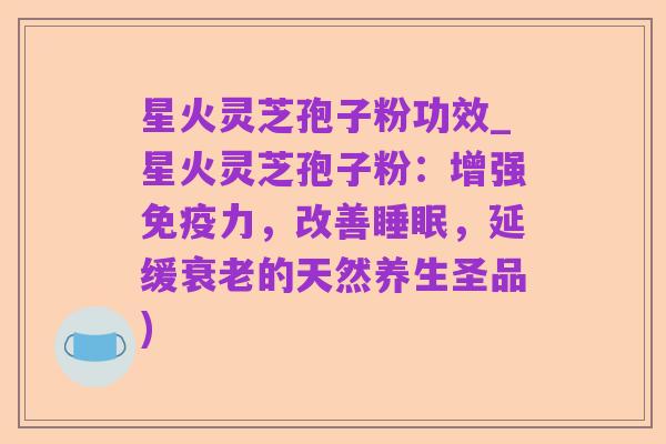星火灵芝孢子粉功效_星火灵芝孢子粉：增强免疫力，改善睡眠，延缓衰老的天然养生圣品)