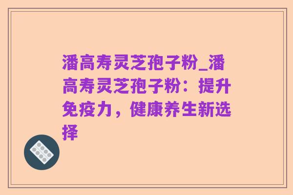 潘高寿灵芝孢子粉_潘高寿灵芝孢子粉：提升免疫力，健康养生新选择