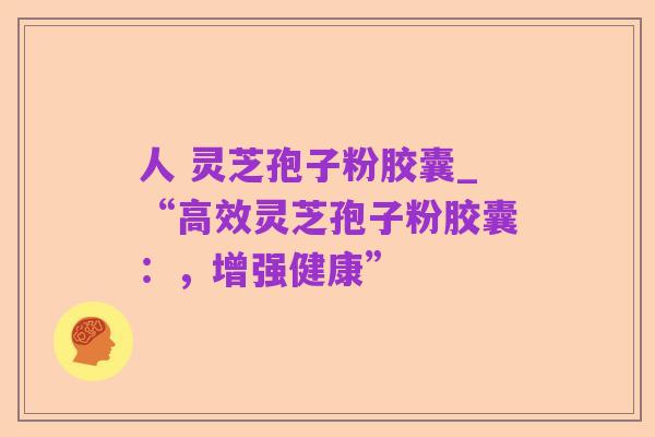 人 灵芝孢子粉胶囊_“高效灵芝孢子粉胶囊:,增强健康”