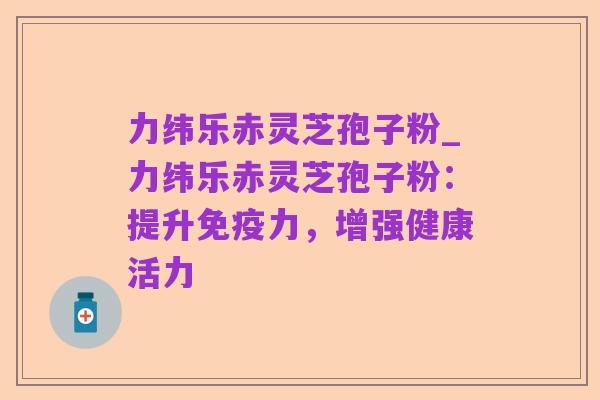 力纬乐赤灵芝孢子粉_力纬乐赤灵芝孢子粉:提升免疫力,增强健康活力