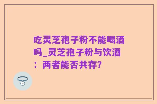 吃灵芝孢子粉不能喝酒吗_灵芝孢子粉与饮酒:两者能否共存?