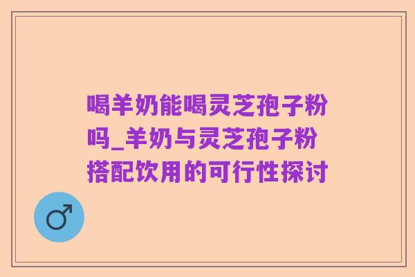 喝羊奶能喝灵芝孢子粉吗_羊奶与灵芝孢子粉搭配饮用的可行性探讨