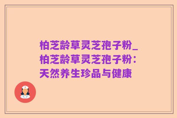 柏芝龄草灵芝孢子粉_柏芝龄草灵芝孢子粉：天然养生珍品与健康
