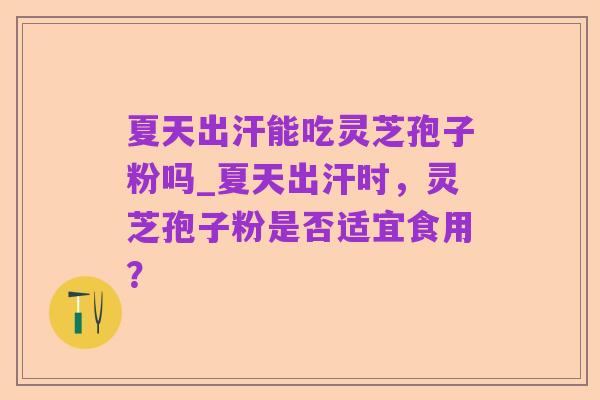 夏天出汗能吃灵芝孢子粉吗_夏天出汗时,灵芝孢子粉是否适宜食用?