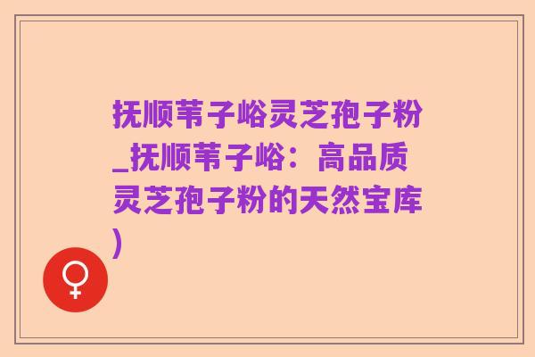 抚顺苇子峪灵芝孢子粉_抚顺苇子峪：高品质灵芝孢子粉的天然宝库)