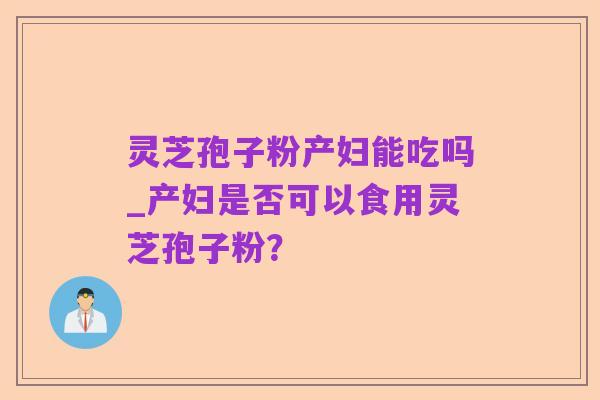 灵芝孢子粉产妇能吃吗_产妇是否可以食用灵芝孢子粉?