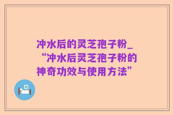 冲水后的灵芝孢子粉_“冲水后灵芝孢子粉的神奇功效与使用方法”
