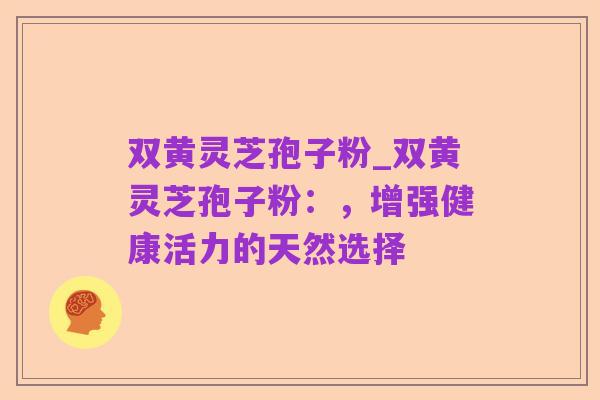 双黄灵芝孢子粉_双黄灵芝孢子粉:,增强健康活力的天然选择