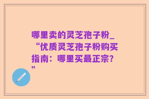 哪里卖的灵芝孢子粉_“优质灵芝孢子粉购买指南:哪里买最正宗?”