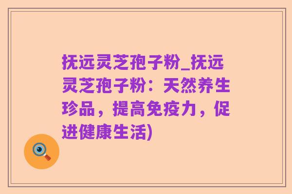 抚远灵芝孢子粉_抚远灵芝孢子粉:天然养生珍品,提高免疫力,促进健康生活)