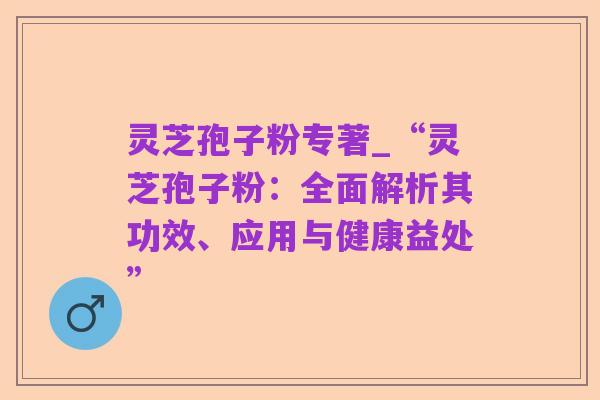 灵芝孢子粉专著_“灵芝孢子粉:全面解析其功效、应用与健康益处”