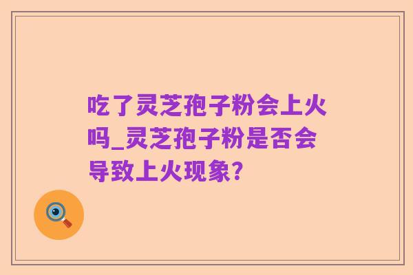 吃了灵芝孢子粉会上火吗_灵芝孢子粉是否会导致上火现象?