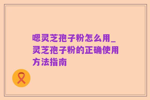 嗯灵芝孢子粉怎么用_灵芝孢子粉的正确使用方法指南