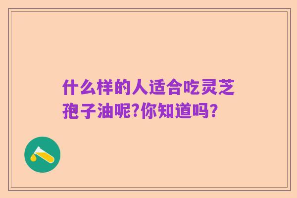 什么样的人适合吃灵芝孢子油呢?你知道吗？
