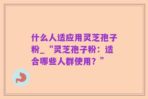 什么人适应用灵芝孢子粉_“灵芝孢子粉:适合哪些人群使用?”
