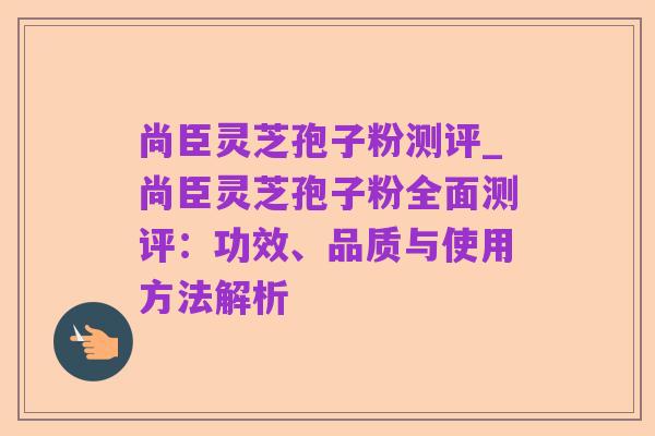 尚臣灵芝孢子粉测评_尚臣灵芝孢子粉全面测评：功效、品质与使用方法解析