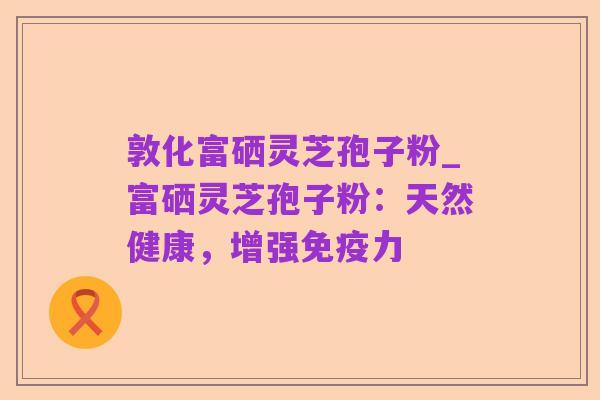 敦化富硒灵芝孢子粉_富硒灵芝孢子粉:天然健康,增强免疫力