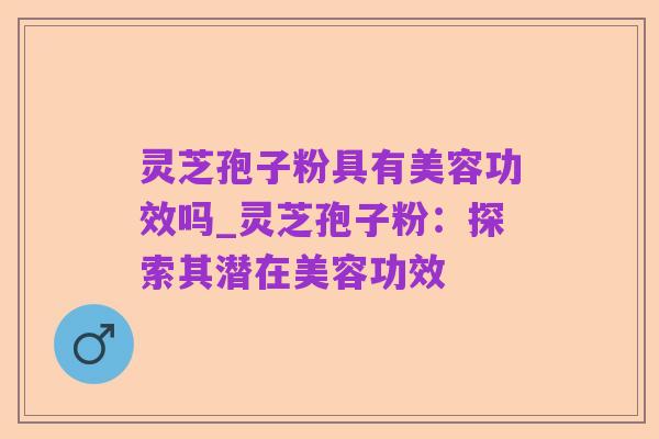 灵芝孢子粉具有美容功效吗_灵芝孢子粉：探索其潜在美容功效