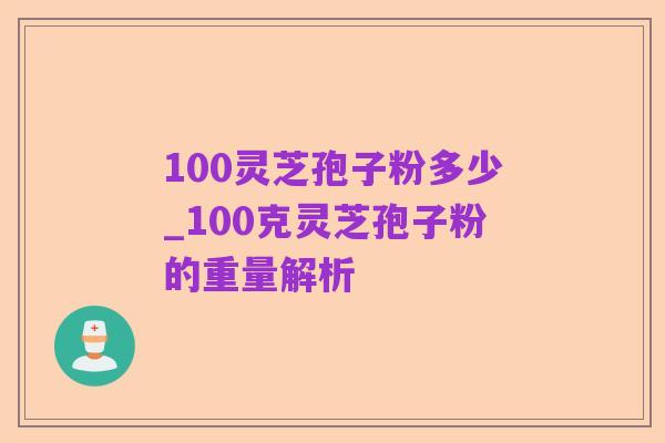 100灵芝孢子粉多少_100克灵芝孢子粉的重量解析