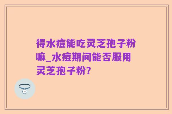 得水痘能吃灵芝孢子粉嘛_水痘期间能否服用灵芝孢子粉？