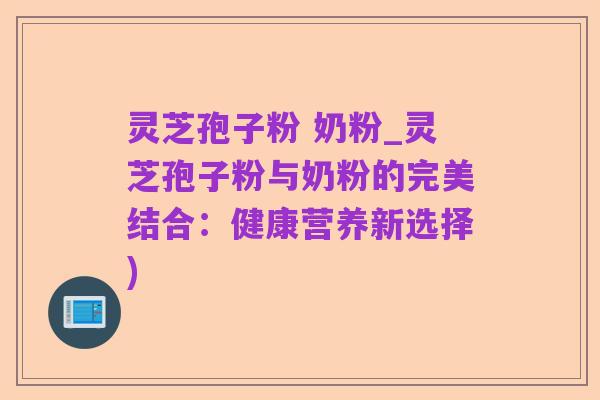灵芝孢子粉 奶粉_灵芝孢子粉与奶粉的完美结合:健康营养新选择)